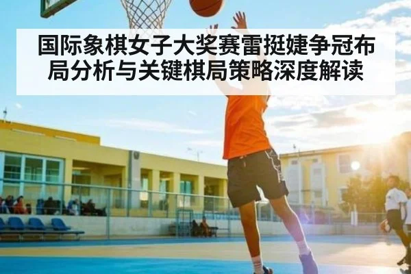 国际象棋女子大奖赛雷挺婕争冠布局分析与关键棋局策略深度解读
